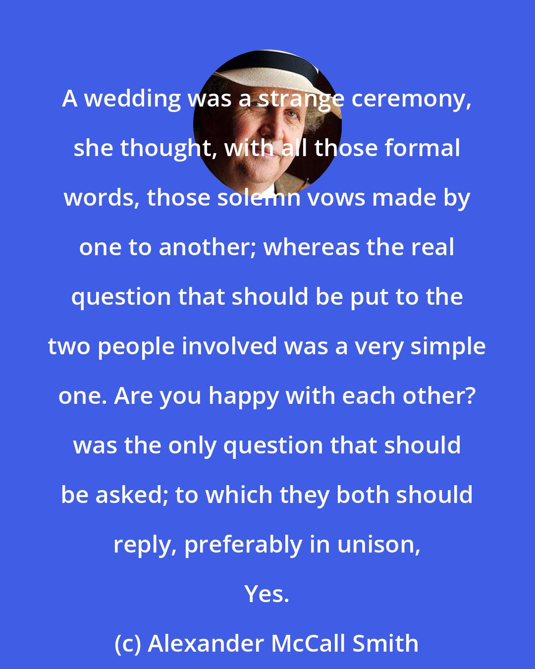 Alexander McCall Smith: A wedding was a strange ceremony, she thought, with all those formal words, those solemn vows made by one to another; whereas the real question that should be put to the two people involved was a very simple one. Are you happy with each other? was the only question that should be asked; to which they both should reply, preferably in unison, Yes.