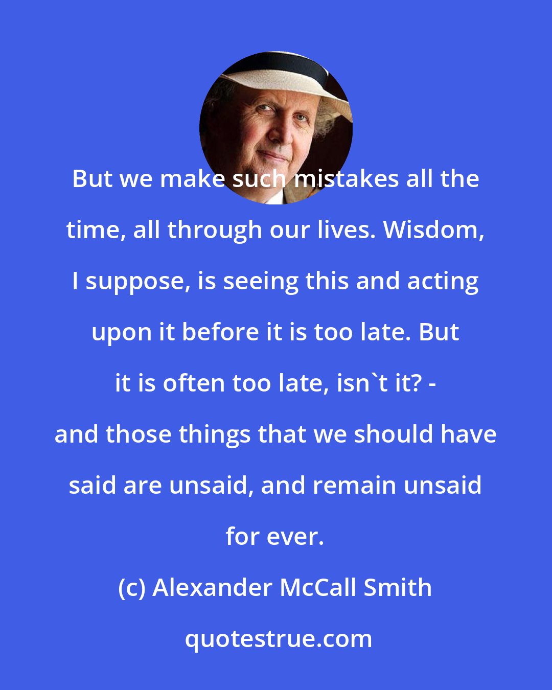 Alexander McCall Smith: But we make such mistakes all the time, all through our lives. Wisdom, I suppose, is seeing this and acting upon it before it is too late. But it is often too late, isn't it? - and those things that we should have said are unsaid, and remain unsaid for ever.