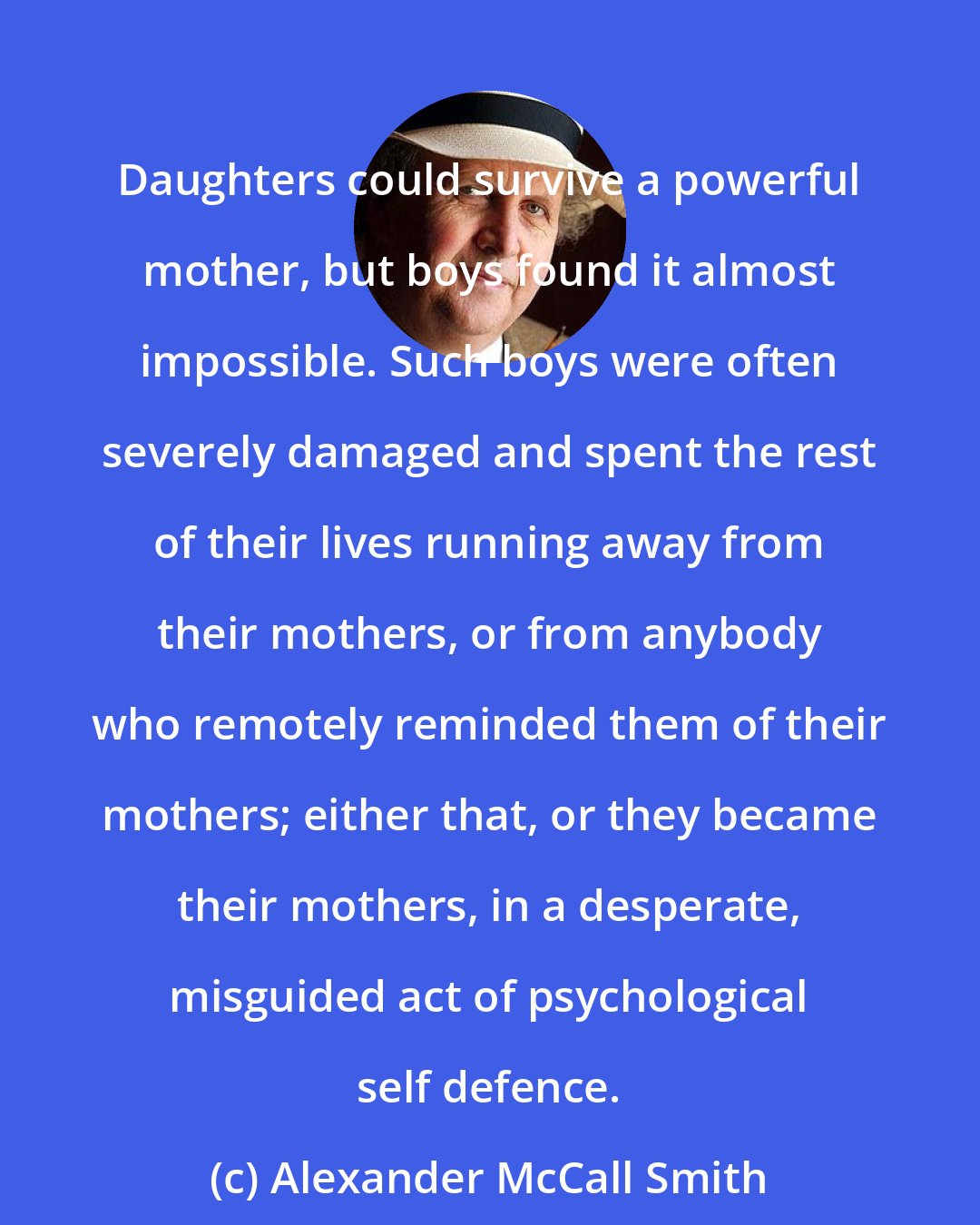 Alexander McCall Smith: Daughters could survive a powerful mother, but boys found it almost impossible. Such boys were often severely damaged and spent the rest of their lives running away from their mothers, or from anybody who remotely reminded them of their mothers; either that, or they became their mothers, in a desperate, misguided act of psychological self defence.