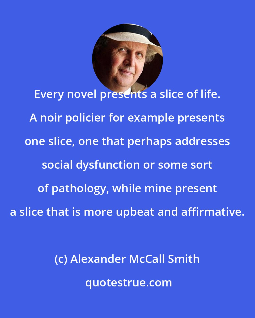 Alexander McCall Smith: Every novel presents a slice of life. A noir policier for example presents one slice, one that perhaps addresses social dysfunction or some sort of pathology, while mine present a slice that is more upbeat and affirmative.