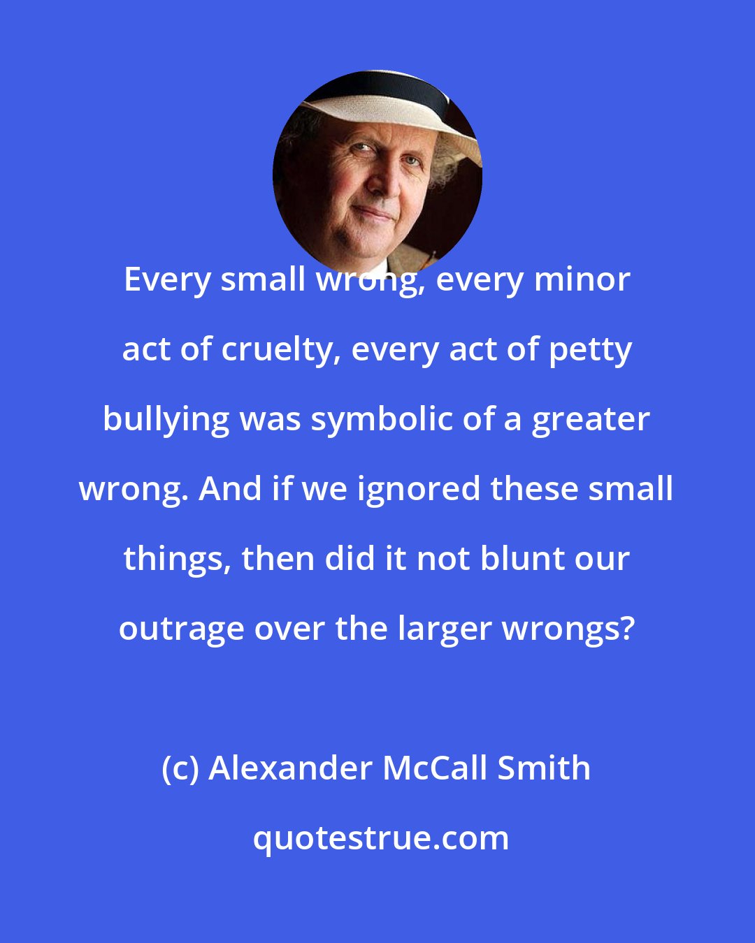 Alexander McCall Smith: Every small wrong, every minor act of cruelty, every act of petty bullying was symbolic of a greater wrong. And if we ignored these small things, then did it not blunt our outrage over the larger wrongs?