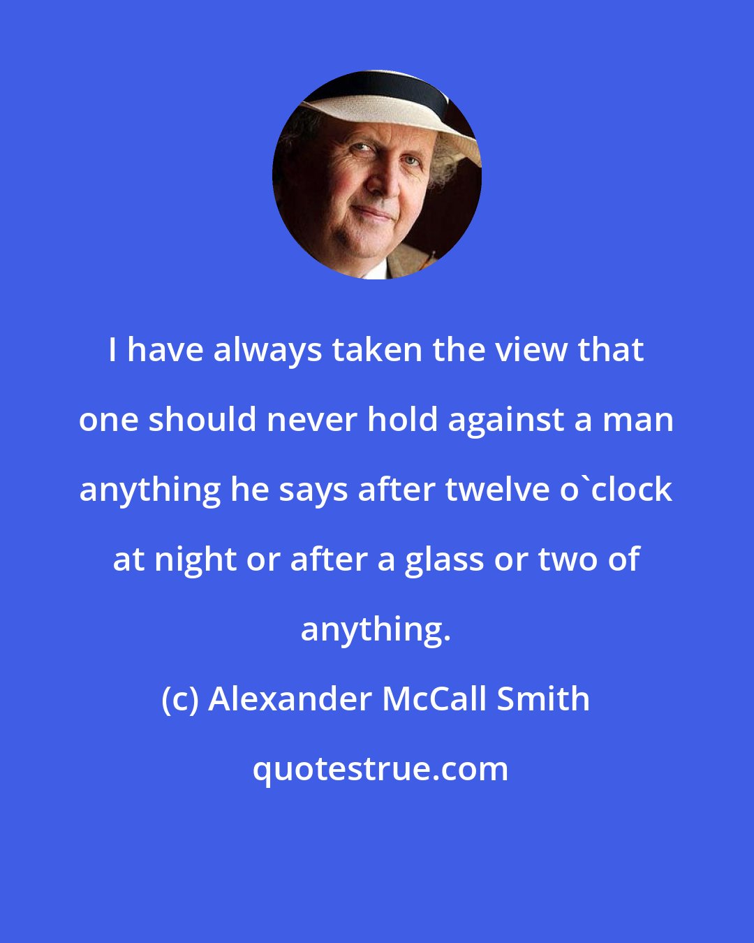 Alexander McCall Smith: I have always taken the view that one should never hold against a man anything he says after twelve o'clock at night or after a glass or two of anything.