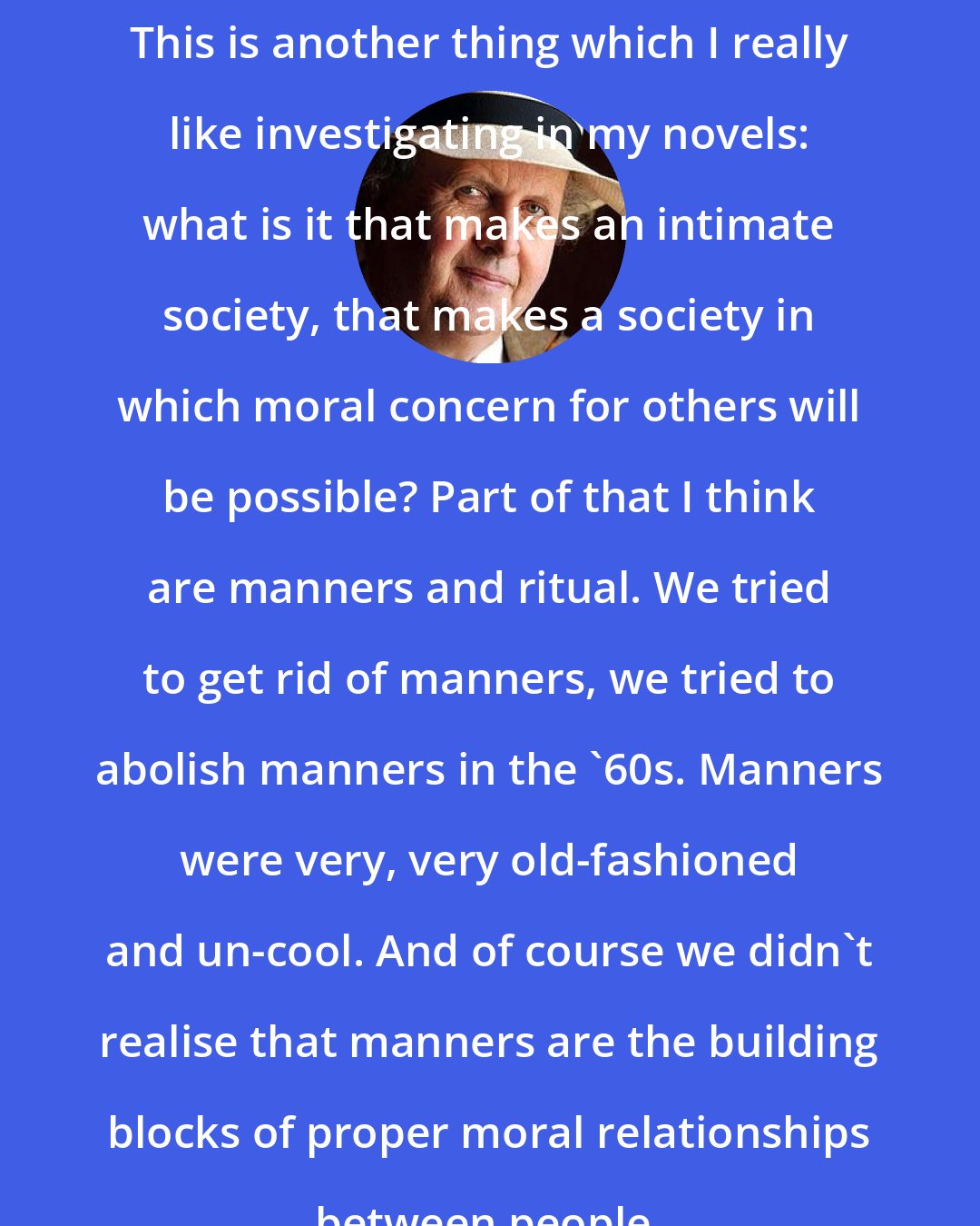 Alexander McCall Smith: This is another thing which I really like investigating in my novels: what is it that makes an intimate society, that makes a society in which moral concern for others will be possible? Part of that I think are manners and ritual. We tried to get rid of manners, we tried to abolish manners in the '60s. Manners were very, very old-fashioned and un-cool. And of course we didn't realise that manners are the building blocks of proper moral relationships between people.