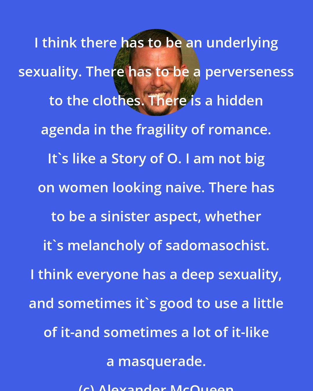 Alexander McQueen: I think there has to be an underlying sexuality. There has to be a perverseness to the clothes. There is a hidden agenda in the fragility of romance. It's like a Story of O. I am not big on women looking naive. There has to be a sinister aspect, whether it's melancholy of sadomasochist. I think everyone has a deep sexuality, and sometimes it's good to use a little of it-and sometimes a lot of it-like a masquerade.