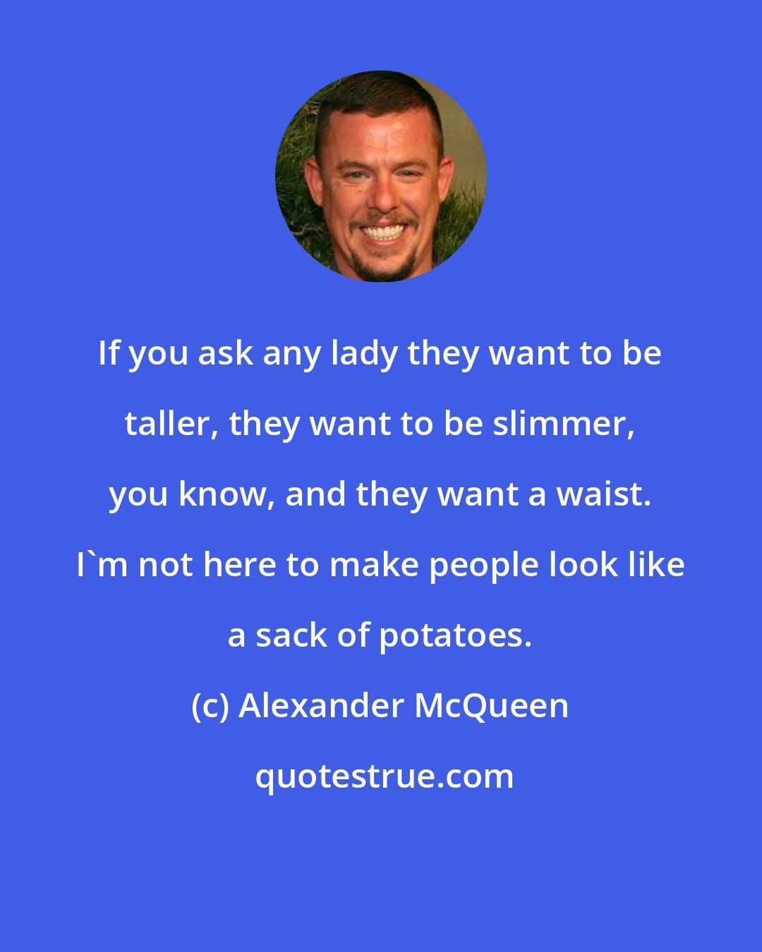 Alexander McQueen: If you ask any lady they want to be taller, they want to be slimmer, you know, and they want a waist. I'm not here to make people look like a sack of potatoes.