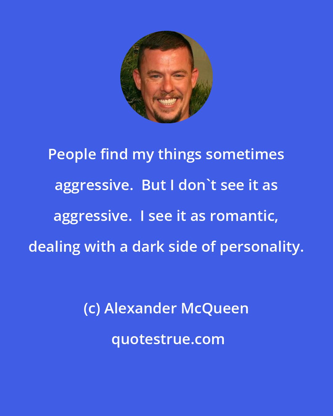 Alexander McQueen: People find my things sometimes aggressive.  But I don't see it as aggressive.  I see it as romantic, dealing with a dark side of personality.
