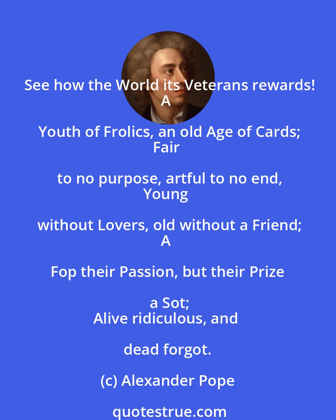Alexander Pope: See how the World its Veterans rewards!
A Youth of Frolics, an old Age of Cards;
Fair to no purpose, artful to no end,
Young without Lovers, old without a Friend;
A Fop their Passion, but their Prize a Sot;
Alive ridiculous, and dead forgot.