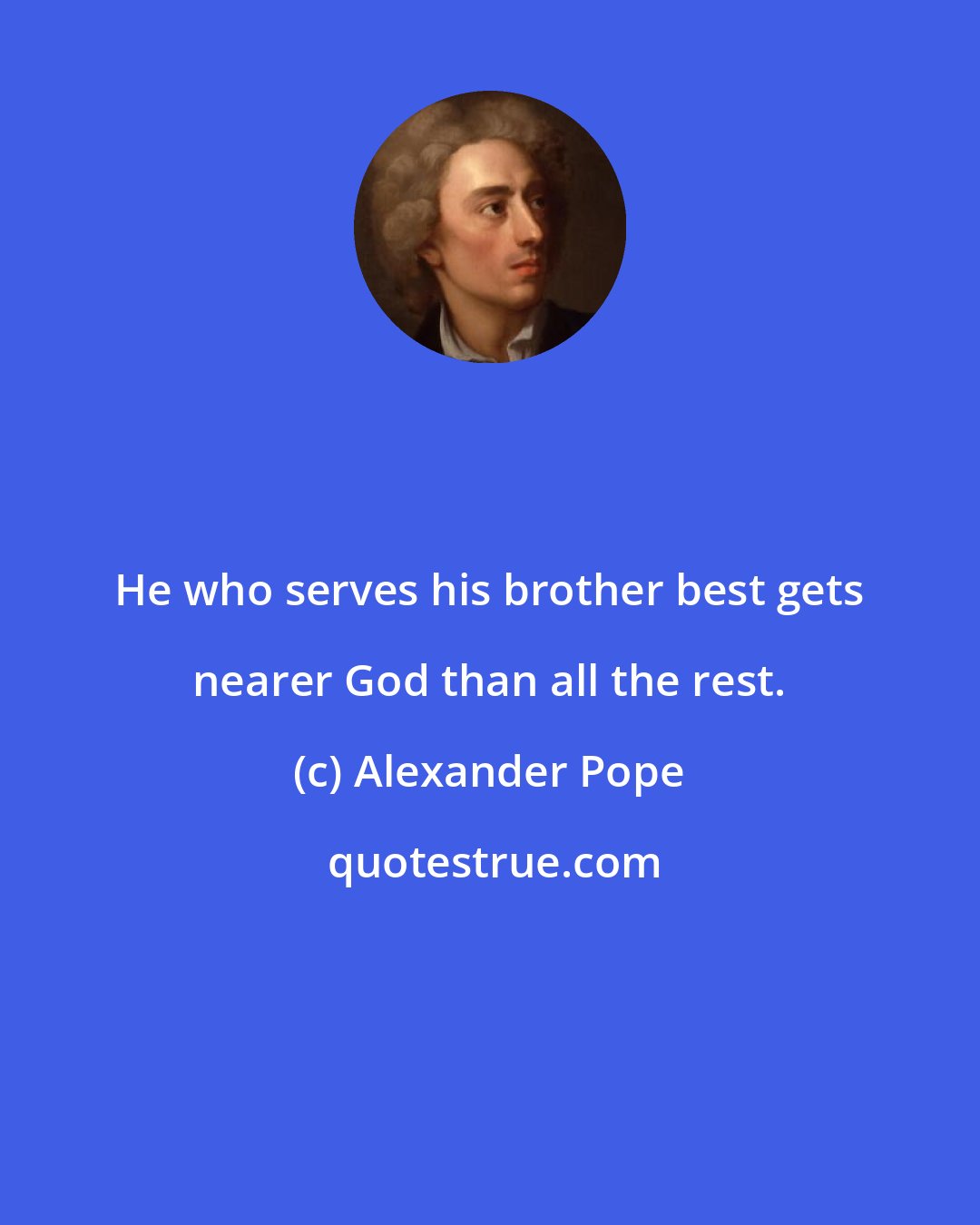 Alexander Pope: He who serves his brother best gets nearer God than all the rest.