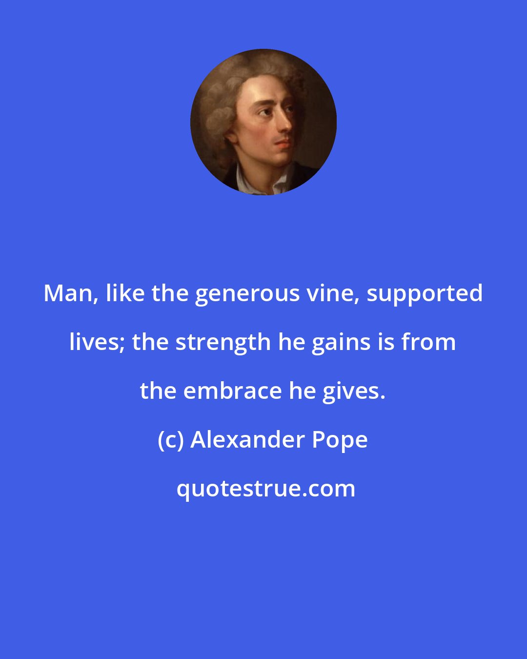 Alexander Pope: Man, like the generous vine, supported lives; the strength he gains is from the embrace he gives.