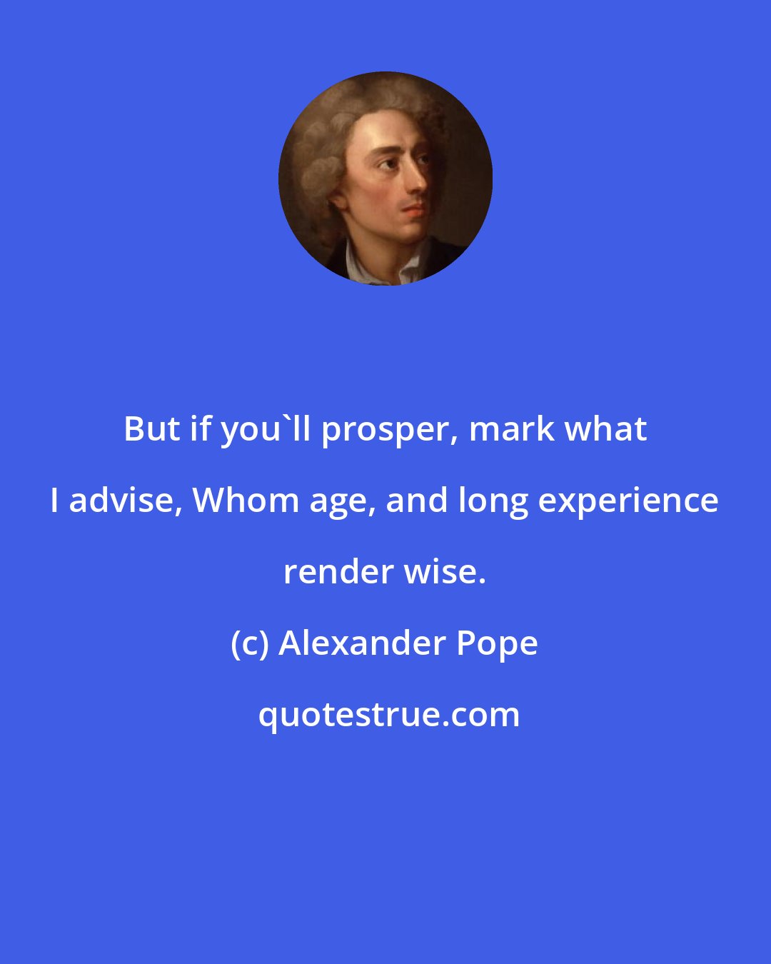 Alexander Pope: But if you'll prosper, mark what I advise, Whom age, and long experience render wise.