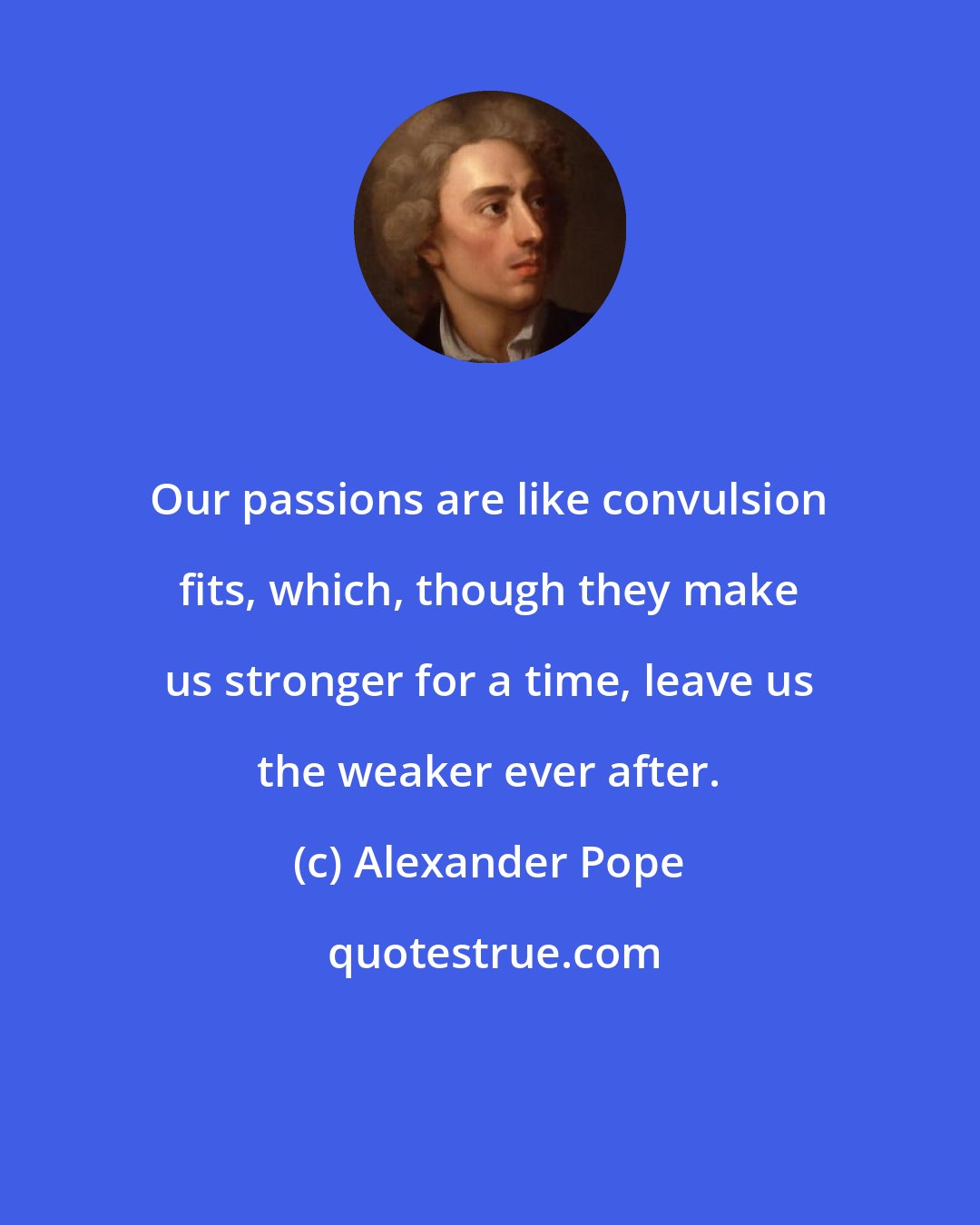 Alexander Pope: Our passions are like convulsion fits, which, though they make us stronger for a time, leave us the weaker ever after.