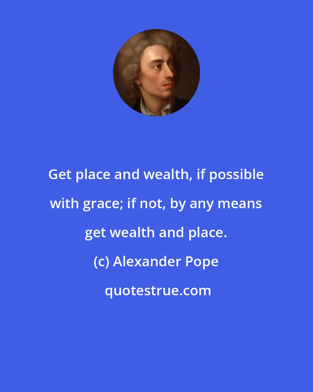 Alexander Pope: Get place and wealth, if possible with grace; if not, by any means get wealth and place.