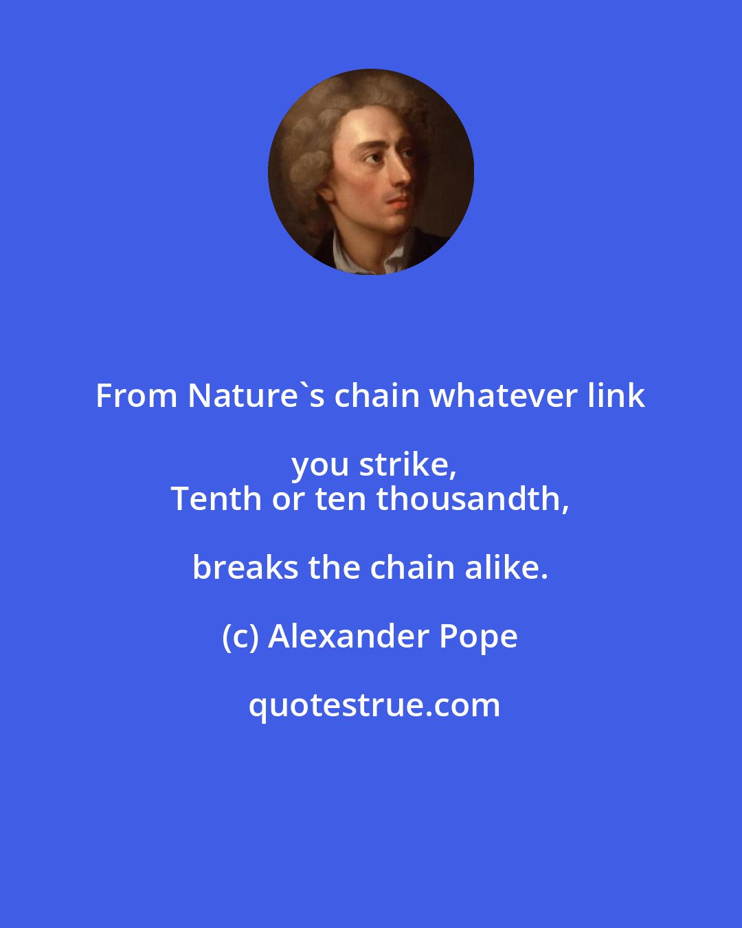 Alexander Pope: From Nature's chain whatever link you strike,
 Tenth or ten thousandth, breaks the chain alike.