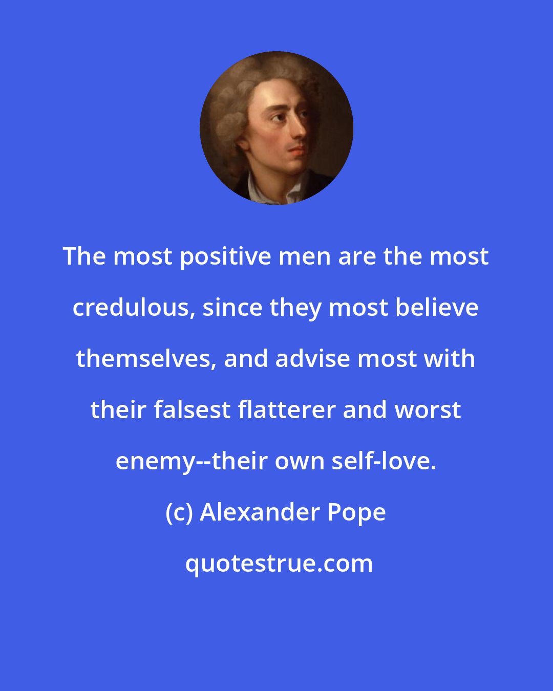 Alexander Pope: The most positive men are the most credulous, since they most believe themselves, and advise most with their falsest flatterer and worst enemy--their own self-love.