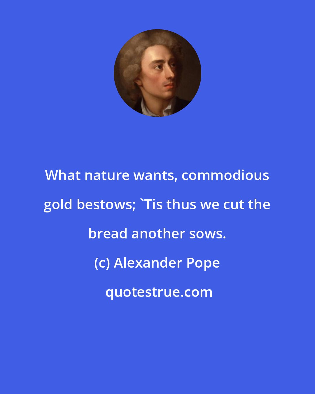 Alexander Pope: What nature wants, commodious gold bestows; 'Tis thus we cut the bread another sows.