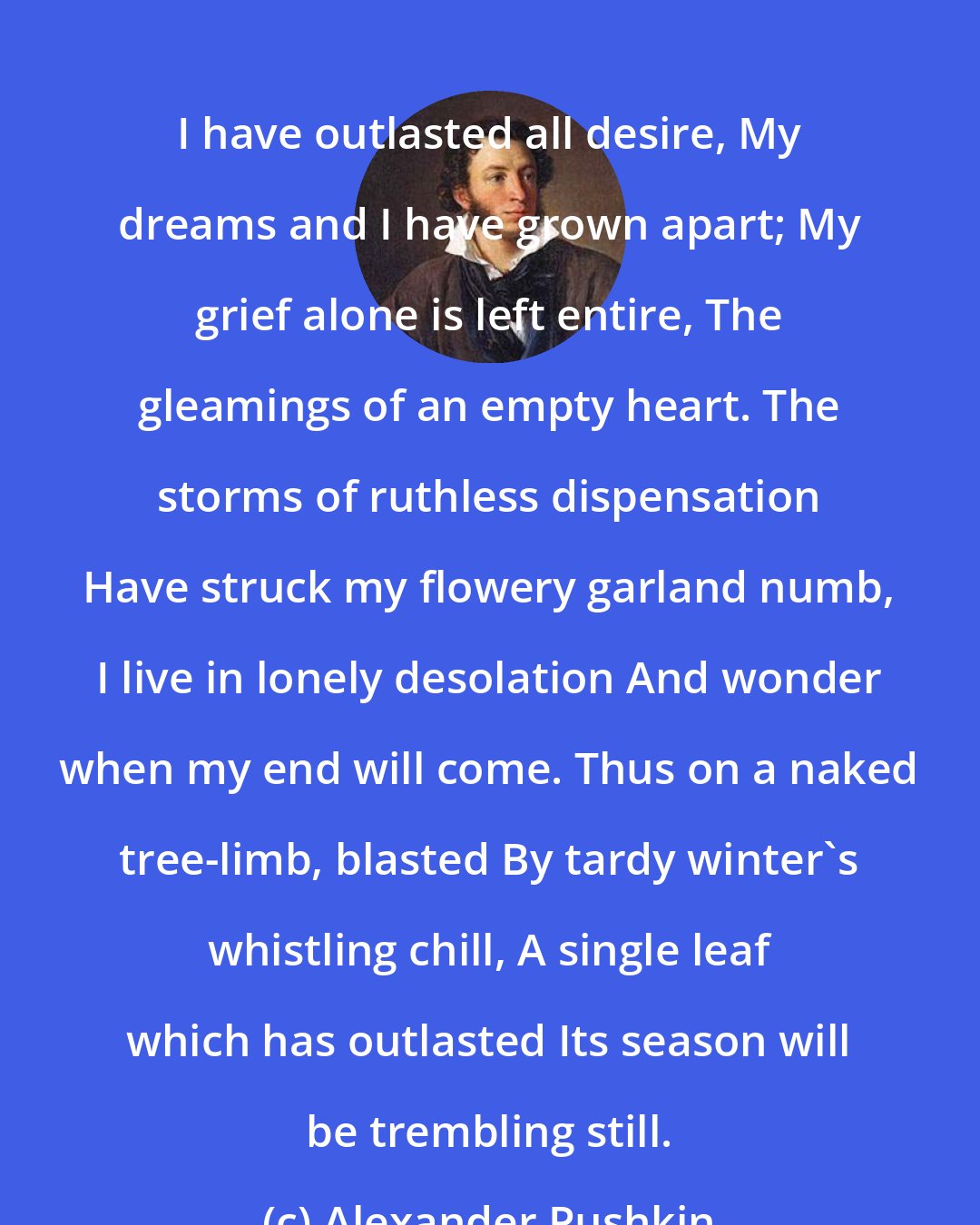 Alexander Pushkin: I have outlasted all desire, My dreams and I have grown apart; My grief alone is left entire, The gleamings of an empty heart. The storms of ruthless dispensation Have struck my flowery garland numb, I live in lonely desolation And wonder when my end will come. Thus on a naked tree-limb, blasted By tardy winter's whistling chill, A single leaf which has outlasted Its season will be trembling still.