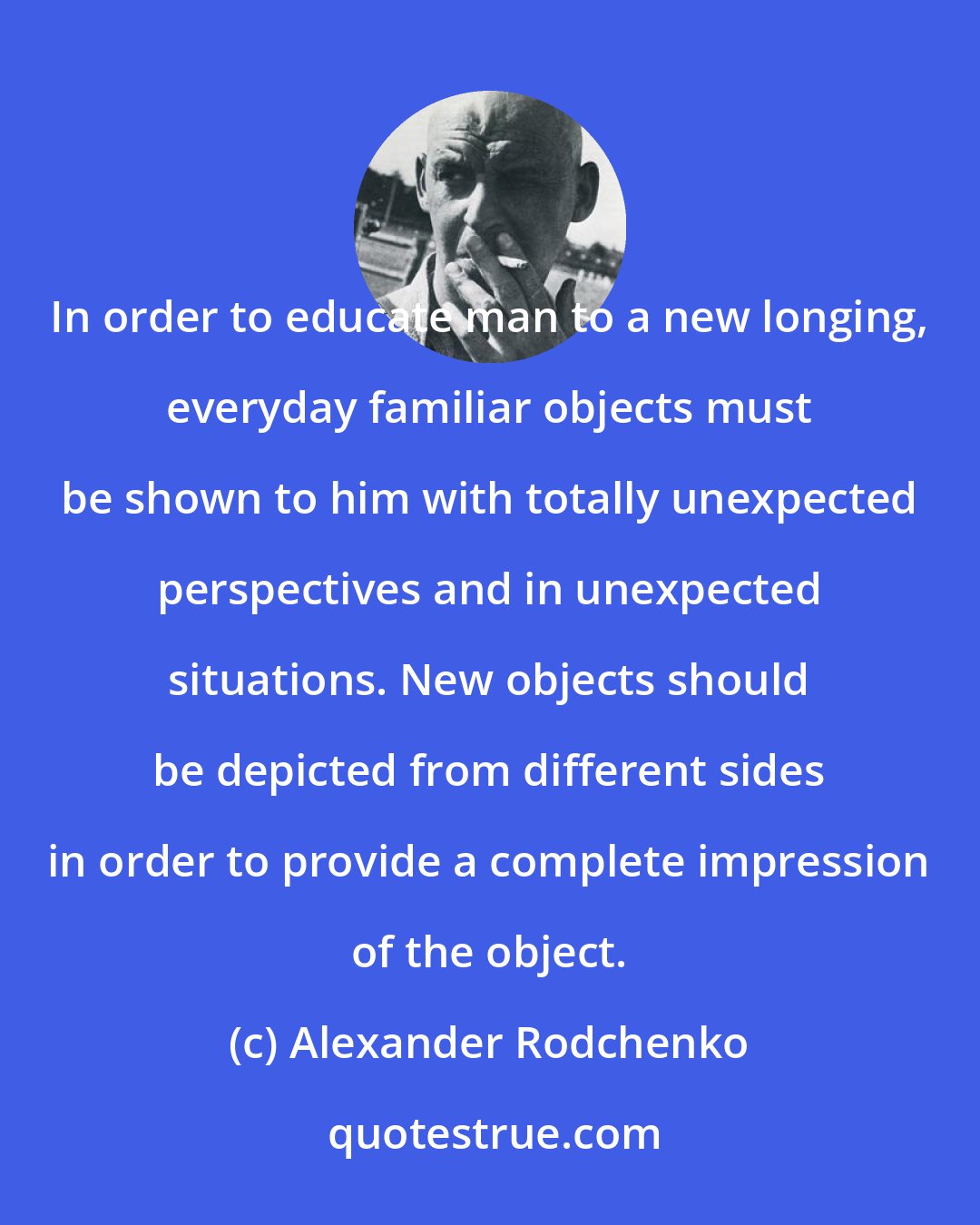 Alexander Rodchenko: In order to educate man to a new longing, everyday familiar objects must be shown to him with totally unexpected perspectives and in unexpected situations. New objects should be depicted from different sides in order to provide a complete impression of the object.