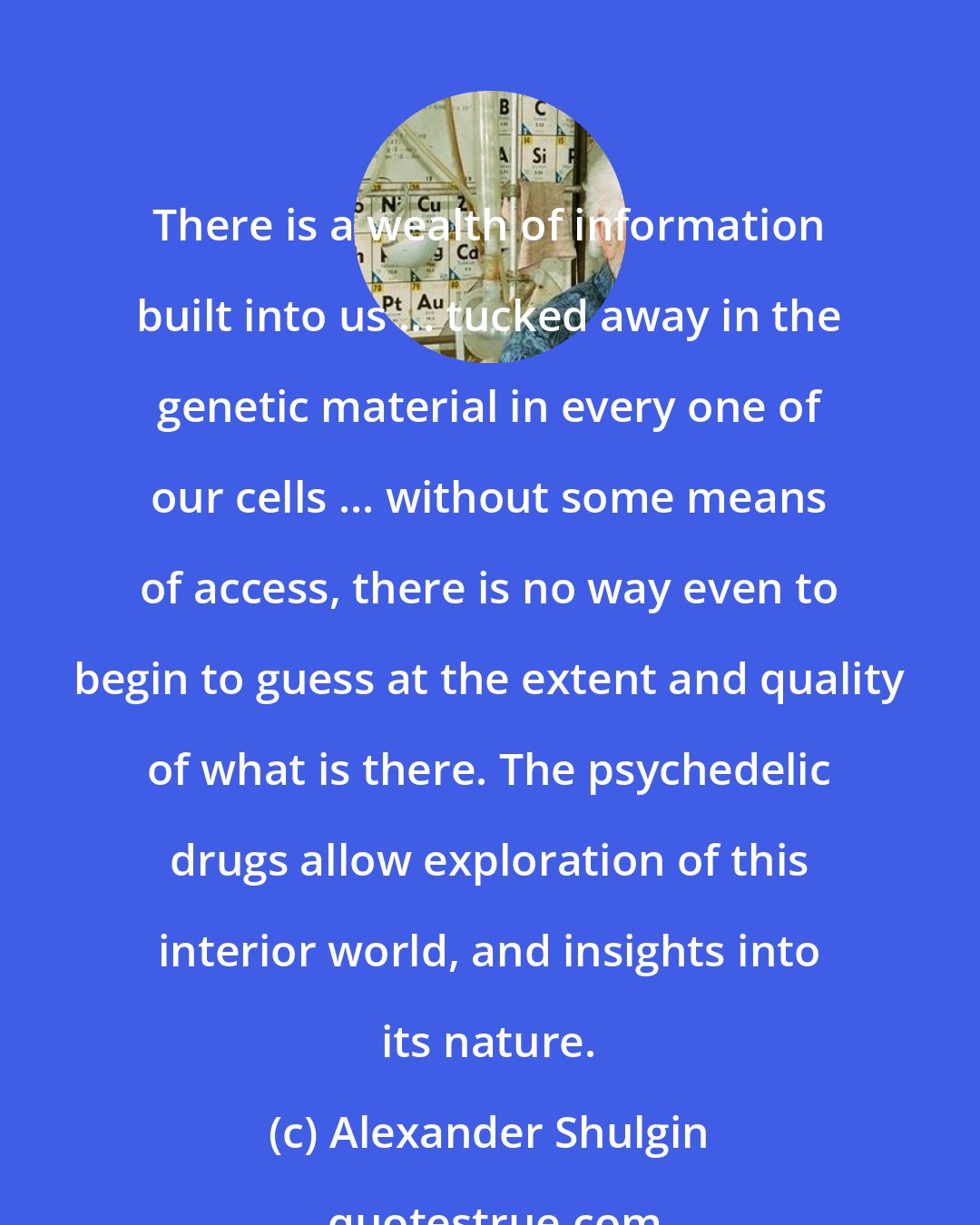 Alexander Shulgin: There is a wealth of information built into us ... tucked away in the genetic material in every one of our cells ... without some means of access, there is no way even to begin to guess at the extent and quality of what is there. The psychedelic drugs allow exploration of this interior world, and insights into its nature.