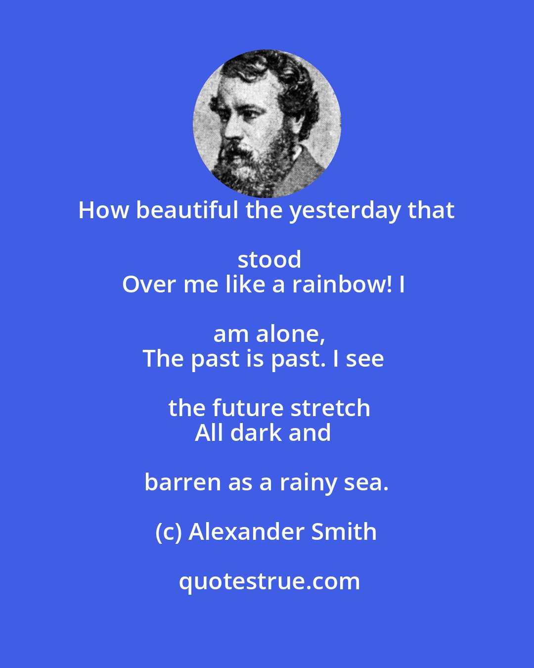 Alexander Smith: How beautiful the yesterday that stood
Over me like a rainbow! I am alone,
The past is past. I see the future stretch
All dark and barren as a rainy sea.