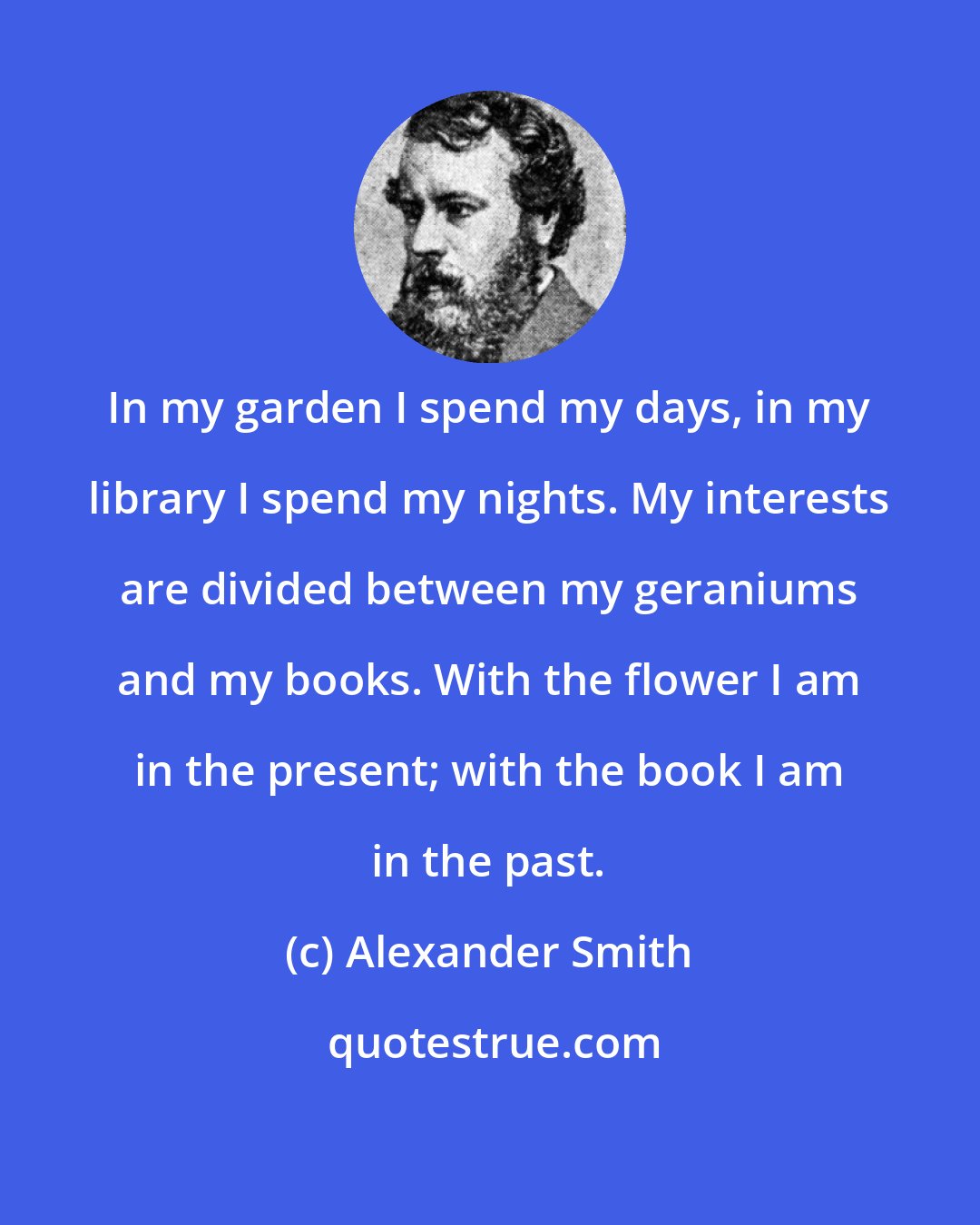 Alexander Smith: In my garden I spend my days, in my library I spend my nights. My interests are divided between my geraniums and my books. With the flower I am in the present; with the book I am in the past.