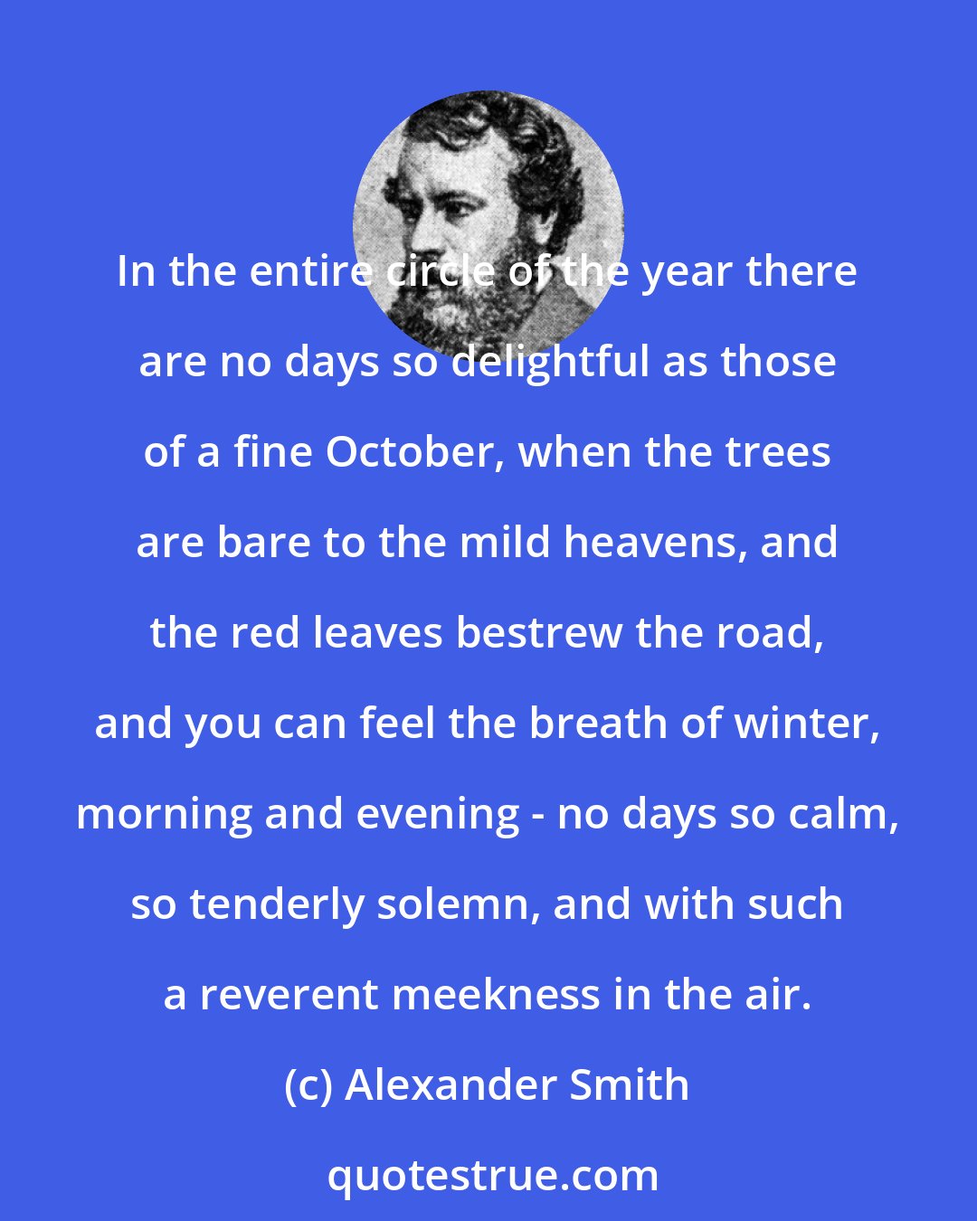 Alexander Smith: In the entire circle of the year there are no days so delightful as those of a fine October, when the trees are bare to the mild heavens, and the red leaves bestrew the road, and you can feel the breath of winter, morning and evening - no days so calm, so tenderly solemn, and with such a reverent meekness in the air.