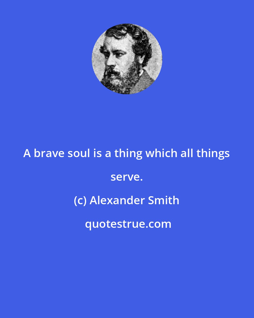 Alexander Smith: A brave soul is a thing which all things serve.