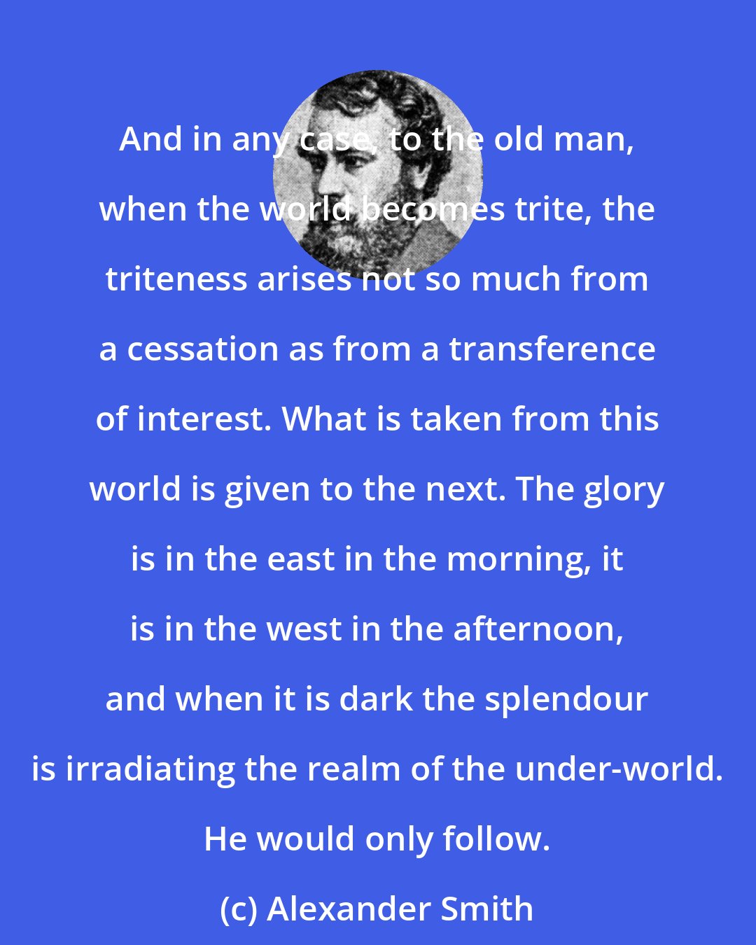 Alexander Smith: And in any case, to the old man, when the world becomes trite, the triteness arises not so much from a cessation as from a transference of interest. What is taken from this world is given to the next. The glory is in the east in the morning, it is in the west in the afternoon, and when it is dark the splendour is irradiating the realm of the under-world. He would only follow.