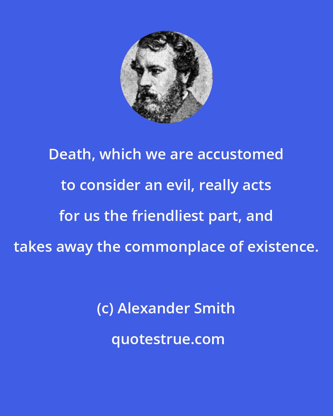 Alexander Smith: Death, which we are accustomed to consider an evil, really acts for us the friendliest part, and takes away the commonplace of existence.