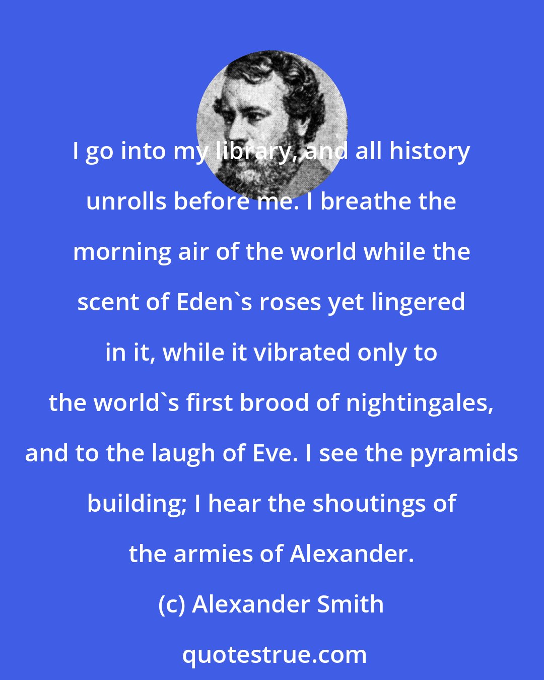 Alexander Smith: I go into my library, and all history unrolls before me. I breathe the morning air of the world while the scent of Eden's roses yet lingered in it, while it vibrated only to the world's first brood of nightingales, and to the laugh of Eve. I see the pyramids building; I hear the shoutings of the armies of Alexander.