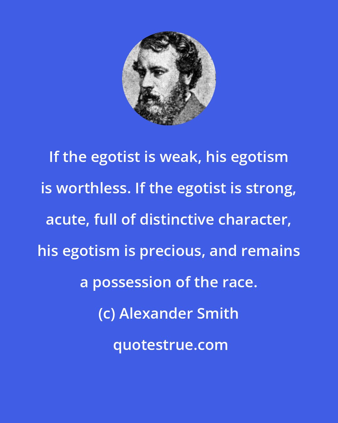 Alexander Smith: If the egotist is weak, his egotism is worthless. If the egotist is strong, acute, full of distinctive character, his egotism is precious, and remains a possession of the race.