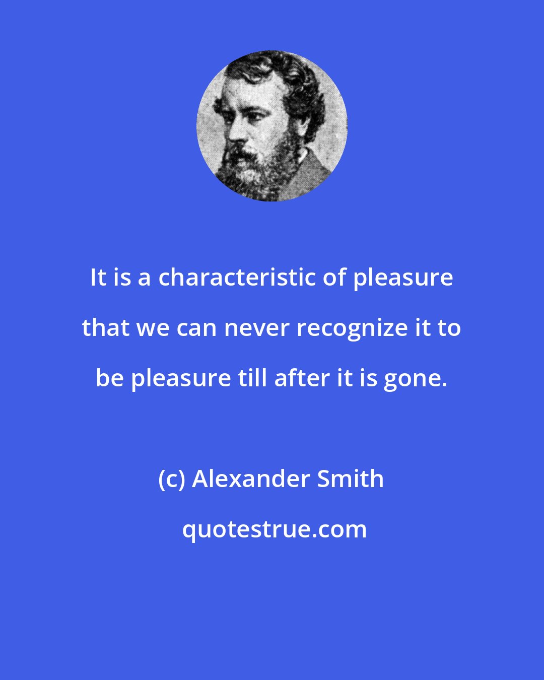 Alexander Smith: It is a characteristic of pleasure that we can never recognize it to be pleasure till after it is gone.