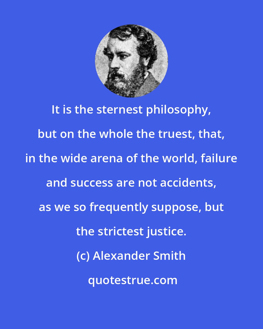 Alexander Smith: It is the sternest philosophy, but on the whole the truest, that, in the wide arena of the world, failure and success are not accidents, as we so frequently suppose, but the strictest justice.