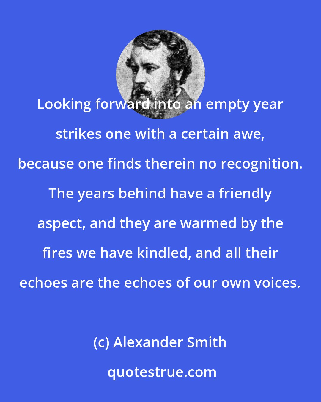 Alexander Smith: Looking forward into an empty year strikes one with a certain awe, because one finds therein no recognition. The years behind have a friendly aspect, and they are warmed by the fires we have kindled, and all their echoes are the echoes of our own voices.