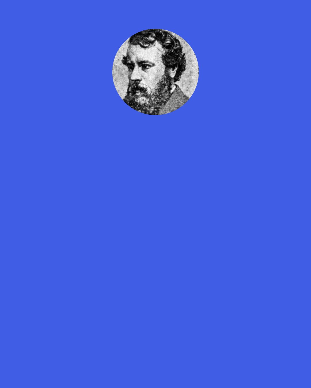 Alexander Smith: Men and women make their own beauty or their own ugliness. Sir Edward Bulwer Lytton speaks in one of his novels of a man "who was uglier than he had any business to be;" and, if we could but read it, every human being carries his life in his face, and is good-looking or the reverse as that life has been good or evil. On our features the fine chisels of thought and emotion are eternally at work.