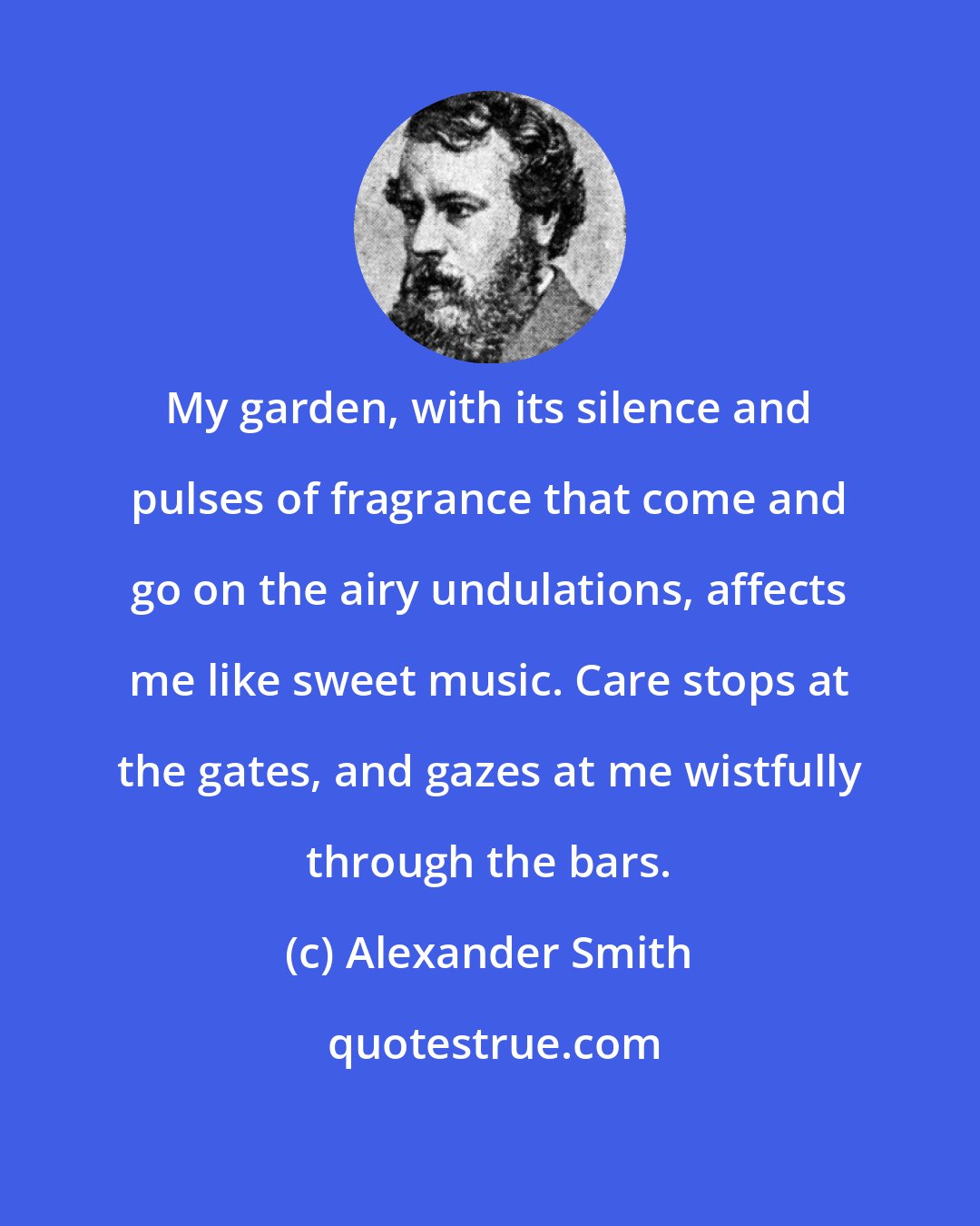 Alexander Smith: My garden, with its silence and pulses of fragrance that come and go on the airy undulations, affects me like sweet music. Care stops at the gates, and gazes at me wistfully through the bars.