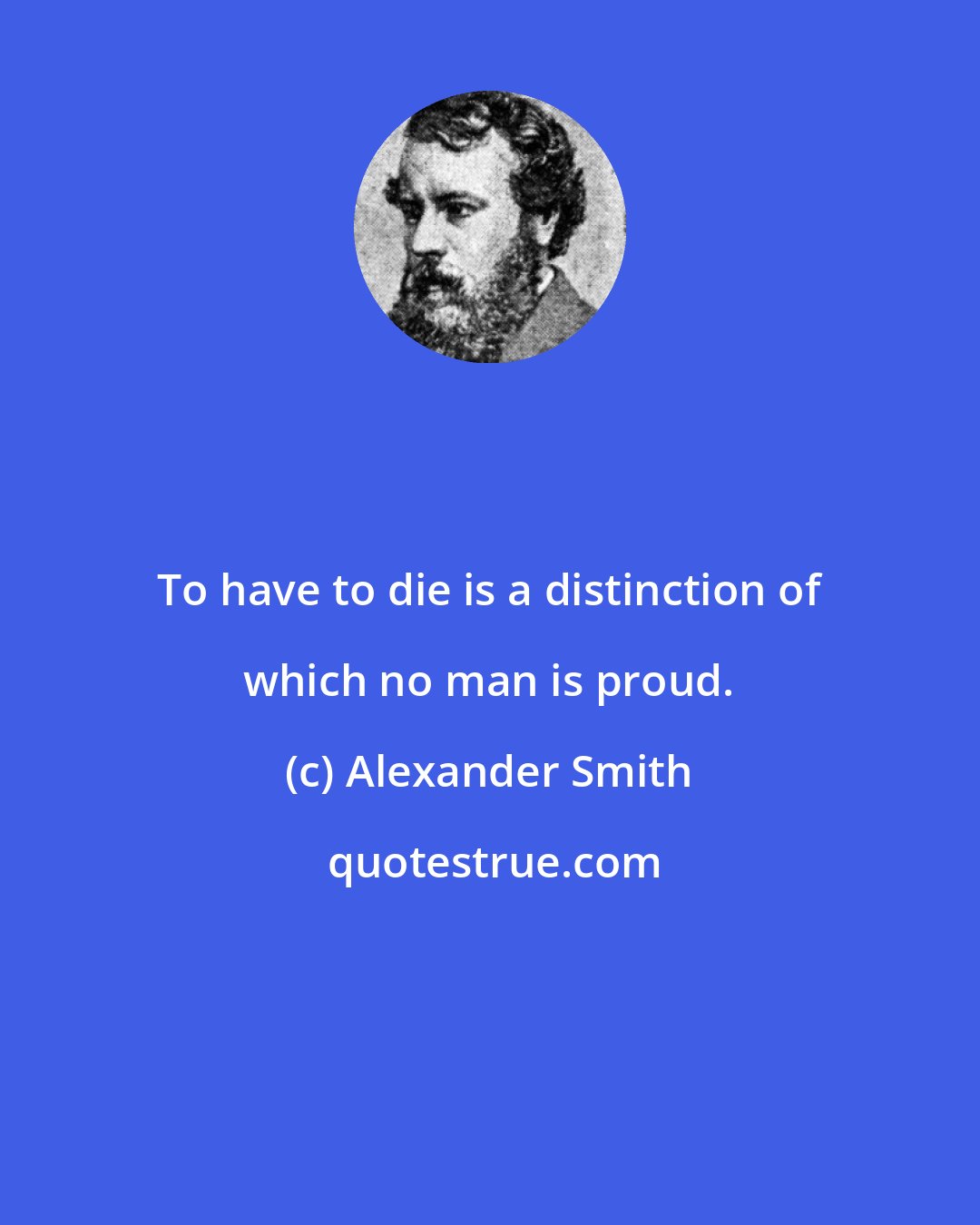 Alexander Smith: To have to die is a distinction of which no man is proud.