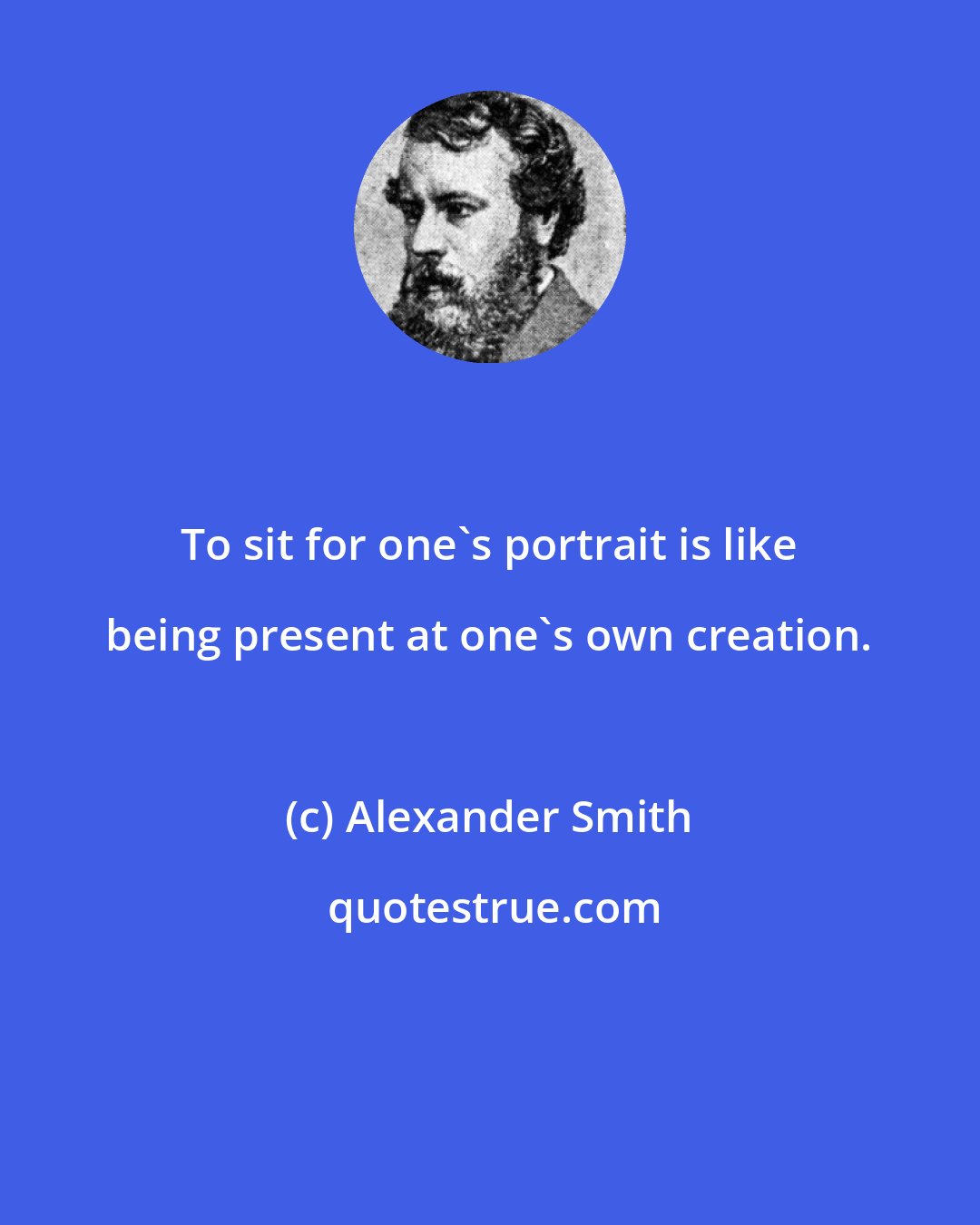 Alexander Smith: To sit for one's portrait is like being present at one's own creation.