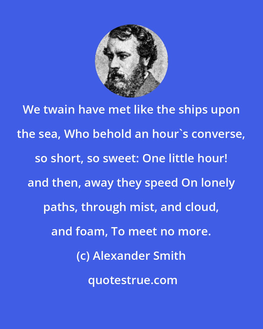 Alexander Smith: We twain have met like the ships upon the sea, Who behold an hour's converse, so short, so sweet: One little hour! and then, away they speed On lonely paths, through mist, and cloud, and foam, To meet no more.