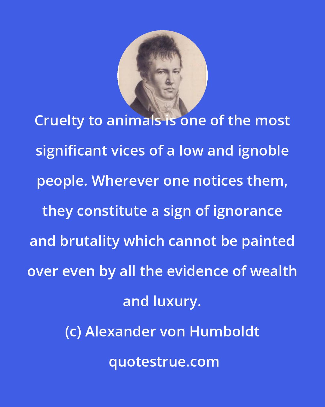 Alexander von Humboldt: Cruelty to animals is one of the most significant vices of a low and ignoble people. Wherever one notices them, they constitute a sign of ignorance and brutality which cannot be painted over even by all the evidence of wealth and luxury.