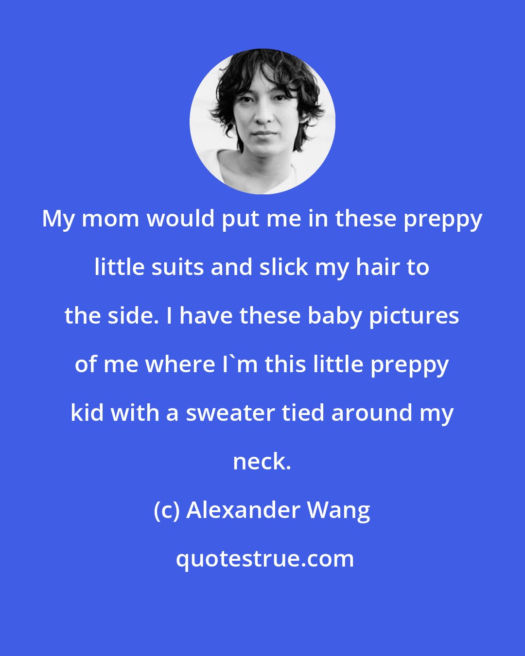 Alexander Wang: My mom would put me in these preppy little suits and slick my hair to the side. I have these baby pictures of me where I'm this little preppy kid with a sweater tied around my neck.