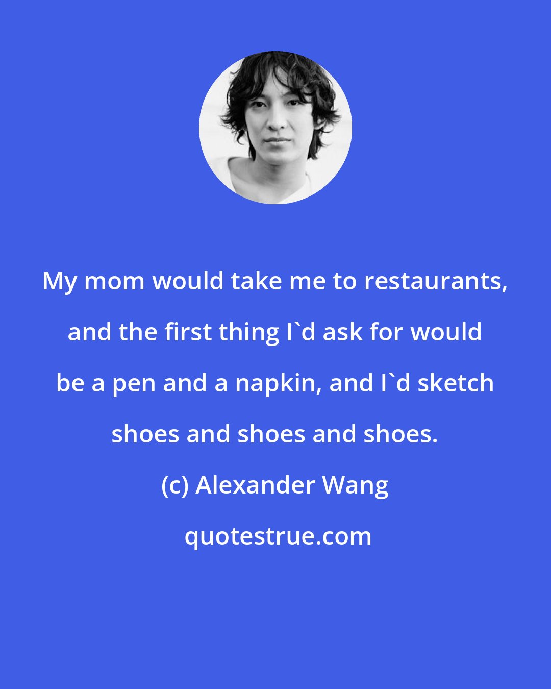 Alexander Wang: My mom would take me to restaurants, and the first thing I'd ask for would be a pen and a napkin, and I'd sketch shoes and shoes and shoes.