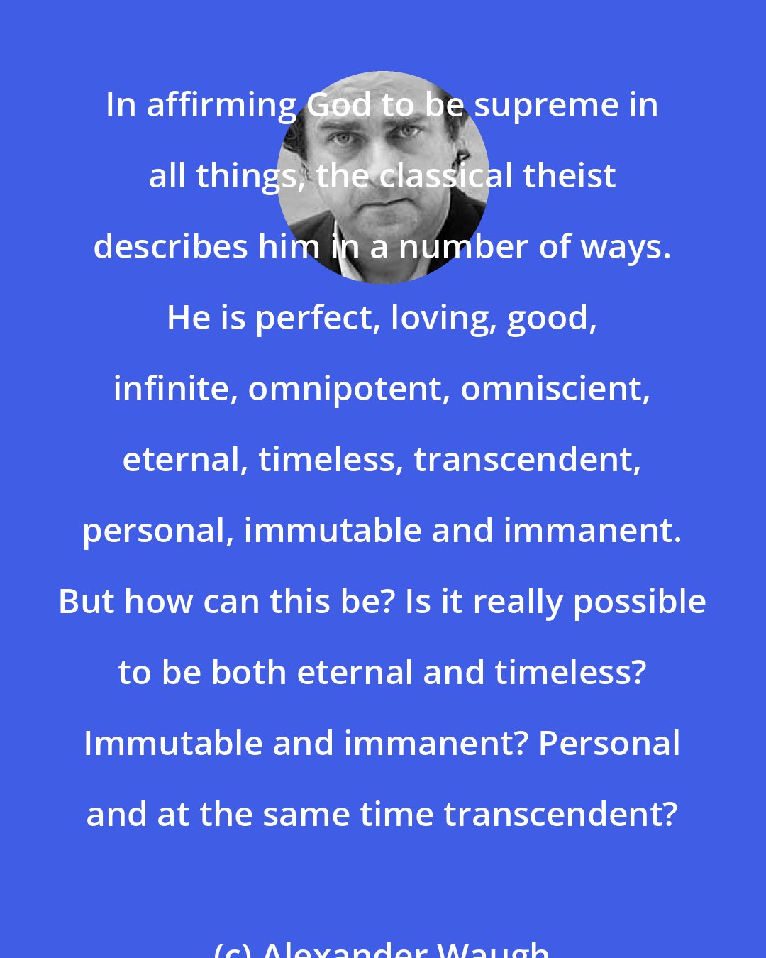 Alexander Waugh: In affirming God to be supreme in all things, the classical theist describes him in a number of ways. He is perfect, loving, good, infinite, omnipotent, omniscient, eternal, timeless, transcendent, personal, immutable and immanent. But how can this be? Is it really possible to be both eternal and timeless? Immutable and immanent? Personal and at the same time transcendent?