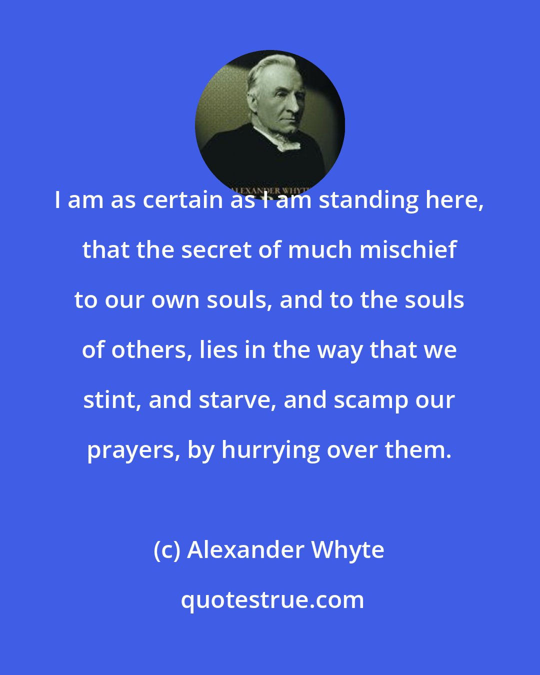 Alexander Whyte: I am as certain as I am standing here, that the secret of much mischief to our own souls, and to the souls of others, lies in the way that we stint, and starve, and scamp our prayers, by hurrying over them.