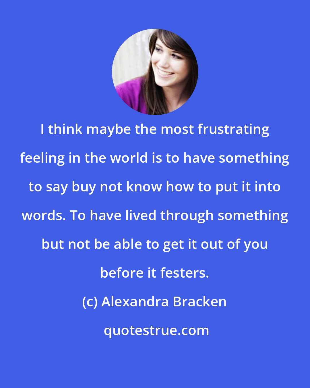 Alexandra Bracken: I think maybe the most frustrating feeling in the world is to have something to say buy not know how to put it into words. To have lived through something but not be able to get it out of you before it festers.