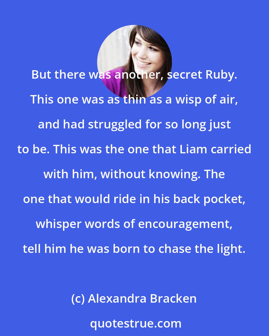 Alexandra Bracken: But there was another, secret Ruby. This one was as thin as a wisp of air, and had struggled for so long just to be. This was the one that Liam carried with him, without knowing. The one that would ride in his back pocket, whisper words of encouragement, tell him he was born to chase the light.