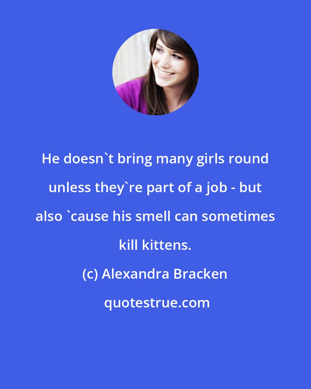 Alexandra Bracken: He doesn't bring many girls round unless they're part of a job - but also 'cause his smell can sometimes kill kittens.