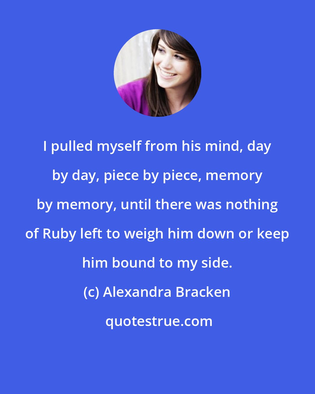 Alexandra Bracken: I pulled myself from his mind, day by day, piece by piece, memory by memory, until there was nothing of Ruby left to weigh him down or keep him bound to my side.