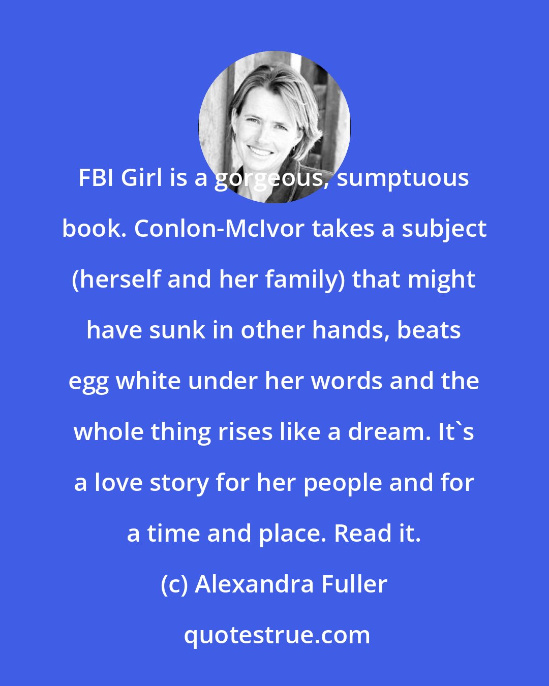 Alexandra Fuller: FBI Girl is a gorgeous, sumptuous book. Conlon-McIvor takes a subject (herself and her family) that might have sunk in other hands, beats egg white under her words and the whole thing rises like a dream. It's a love story for her people and for a time and place. Read it.