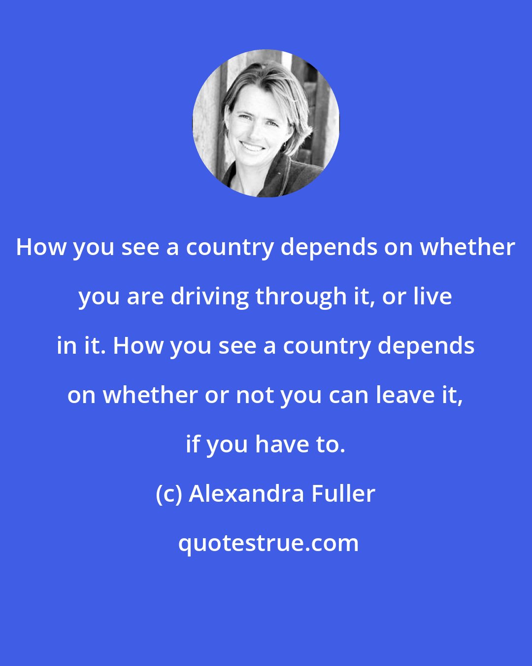Alexandra Fuller: How you see a country depends on whether you are driving through it, or live in it. How you see a country depends on whether or not you can leave it, if you have to.