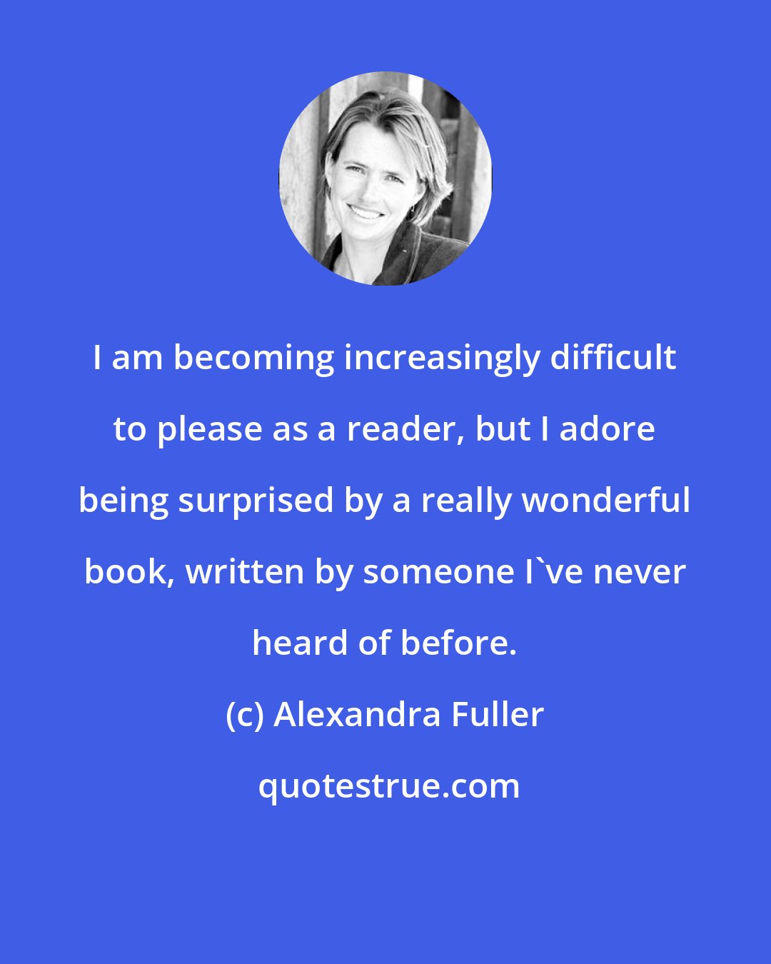 Alexandra Fuller: I am becoming increasingly difficult to please as a reader, but I adore being surprised by a really wonderful book, written by someone I've never heard of before.
